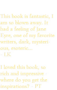 &nbsp;This book is fantastic, I am so blown away. It had a feeling of Jane Eyre, one of my favorite writers, dark, mysteri- ous, esoteric... - LK I loved this book, so rich and impressive - where do you get the inspirations? - PT