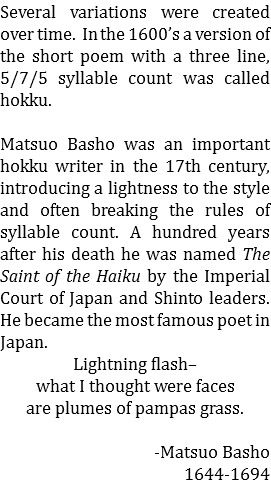 Several variations were created over time. In the 1600’s a version of the short poem with a three line, 5/7/5 syllable count was called hokku. Matsuo Basho was an important hokku writer in the 17th century, introducing a lightness to the style and often breaking the rules of syllable count. A hundred years after his death he was named The Saint of the Haiku by the Imperial Court of Japan and Shinto leaders. He became the most famous poet in Japan. Lightning flash– what I thought were faces are plumes of pampas grass. -Matsuo Basho 1644-1694