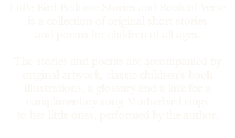 Little Bird Bedtime Stories and Book of Verse is a collection of original short stories and poems for children of all ages. The stories and poems are accompanied by original artwork, classic children's book illustrations, a glossary and a link for a complimentary song Motherbird sings to her little ones, performed by the author.