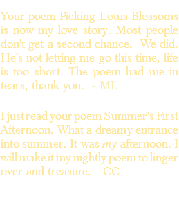 &nbsp;Your poem Picking Lotus Blossoms is now my love story. Most people don't get a second chance. We did. He's not letting me go this time, life is too short. The poem had me in tears, thank you. - ML I just read your poem Summer's First Afternoon. What a dreamy entrance into summer. It was my afternoon. I will make it my nightly poem to linger over and treasure. - CC 