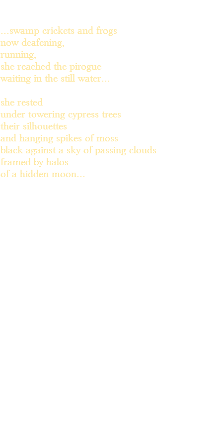 &nbsp;...swamp crickets and frogs now deafening, running, she reached the pirogue waiting in the still water... she rested under towering cypress trees their silhouettes and hanging spikes of moss black against a sky of passing clouds framed by halos of a hidden moon... 