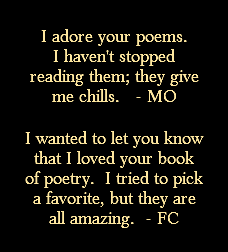 I adore your poems. I haven't stopped reading them; they give me chills. - MO I wanted to let you know that I loved your book of poetry. I tried to pick a favorite, but they are all amazing. - FC